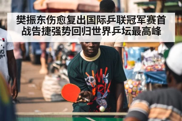 樊振东伤愈复出国际乒联冠军赛首战告捷强势回归世界乒坛最高峰
