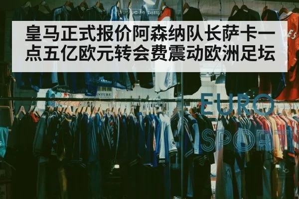 皇马正式报价阿森纳队长萨卡一点五亿欧元转会费震动欧洲足坛