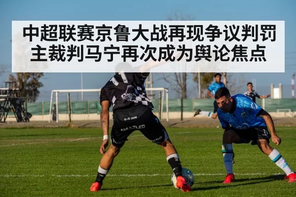 中超联赛京鲁大战再现争议判罚 主裁判马宁再次成为舆论焦点
